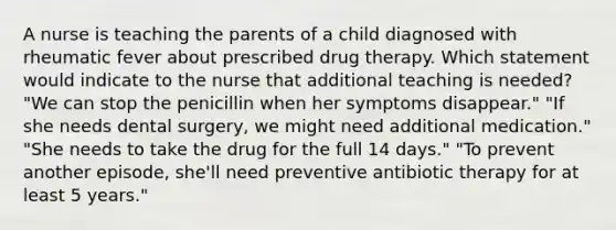 A nurse is teaching the parents of a child diagnosed with rheumatic fever about prescribed drug therapy. Which statement would indicate to the nurse that additional teaching is needed? "We can stop the penicillin when her symptoms disappear." "If she needs dental surgery, we might need additional medication." "She needs to take the drug for the full 14 days." "To prevent another episode, she'll need preventive antibiotic therapy for at least 5 years."