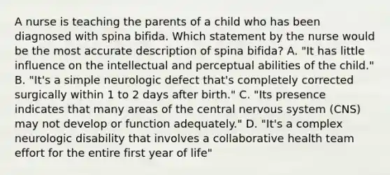 A nurse is teaching the parents of a child who has been diagnosed with spina bifida. Which statement by the nurse would be the most accurate description of spina bifida? A. "It has little influence on the intellectual and perceptual abilities of the child." B. "It's a simple neurologic defect that's completely corrected surgically within 1 to 2 days after birth." C. "Its presence indicates that many areas of the central nervous system (CNS) may not develop or function adequately." D. "It's a complex neurologic disability that involves a collaborative health team effort for the entire first year of life"