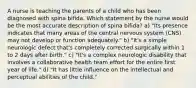 A nurse is teaching the parents of a child who has been diagnosed with spina bifida. Which statement by the nurse would be the most accurate description of spina bifida? a) "Its presence indicates that many areas of the central nervous system (CNS) may not develop or function adequately." b) "It's a simple neurologic defect that's completely corrected surgically within 1 to 2 days after birth." c) "It's a complex neurologic disability that involves a collaborative health team effort for the entire first year of life." d) "It has little influence on the intellectual and perceptual abilities of the child."