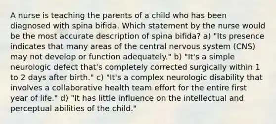 A nurse is teaching the parents of a child who has been diagnosed with spina bifida. Which statement by the nurse would be the most accurate description of spina bifida? a) "Its presence indicates that many areas of the central nervous system (CNS) may not develop or function adequately." b) "It's a simple neurologic defect that's completely corrected surgically within 1 to 2 days after birth." c) "It's a complex neurologic disability that involves a collaborative health team effort for the entire first year of life." d) "It has little influence on the intellectual and perceptual abilities of the child."