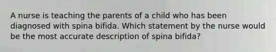 A nurse is teaching the parents of a child who has been diagnosed with spina bifida. Which statement by the nurse would be the most accurate description of spina bifida?