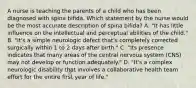 A nurse is teaching the parents of a child who has been diagnosed with spina bifida. Which statement by the nurse would be the most accurate description of spina bifida? A. "It has little influence on the intellectual and perceptual abilities of the child." B. "It's a simple neurologic defect that's completely corrected surgically within 1 to 2 days after birth." C. "Its presence indicates that many areas of the central nervous system (CNS) may not develop or function adequately." D. "It's a complex neurologic disability that involves a collaborative health team effort for the entire first year of life."