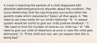 A nurse is teaching the parents of a child diagnosed with attention-deficit/hyperactivity disorder about the condition. The nurse determines that the teaching was successful when the parents make which statements? Select all that apply. A: "We need to set clear limits for our child's behavior." B: "A reward system would be useful to give our child positive feedback." C: "We need to limit the number of choices our child has." D: "We need to give our child all directions at once in case the child gets distracted." E: "If the child acts out, we can explain that this is being bad."