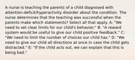 A nurse is teaching the parents of a child diagnosed with attention-deficit/hyperactivity disorder about the condition. The nurse determines that the teaching was successful when the parents make which statements? Select all that apply. A: "We need to set clear limits for our child's behavior." B: "A reward system would be useful to give our child positive feedback." C: "We need to limit the number of choices our child has." D: "We need to give our child all directions at once in case the child gets distracted." E: "If the child acts out, we can explain that this is being bad."