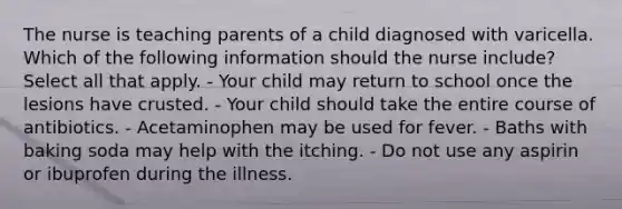 The nurse is teaching parents of a child diagnosed with varicella. Which of the following information should the nurse include? Select all that apply. - Your child may return to school once the lesions have crusted. - Your child should take the entire course of antibiotics. - Acetaminophen may be used for fever. - Baths with baking soda may help with the itching. - Do not use any aspirin or ibuprofen during the illness.