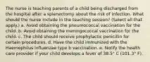 The nurse is teaching parents of a child being discharged from the hospital after a splenectomy about the risk of infection. What should the nurse include in the teaching session? (Select all that apply.) a. Avoid obtaining the pneumococcal vaccination for the child. b. Avoid obtaining the meningococcal vaccination for the child. c. The child should receive prophylactic penicillin for certain procedures. d. Have the child immunized with the Haemophilus influenzae type b vaccination. e. Notify the health care provider if your child develops a fever of 38.5° C (101.3° F).