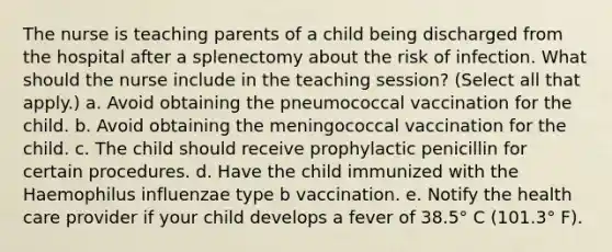 The nurse is teaching parents of a child being discharged from the hospital after a splenectomy about the risk of infection. What should the nurse include in the teaching session? (Select all that apply.) a. Avoid obtaining the pneumococcal vaccination for the child. b. Avoid obtaining the meningococcal vaccination for the child. c. The child should receive prophylactic penicillin for certain procedures. d. Have the child immunized with the Haemophilus influenzae type b vaccination. e. Notify the health care provider if your child develops a fever of 38.5° C (101.3° F).