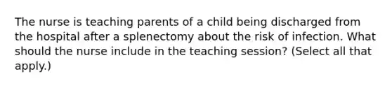 The nurse is teaching parents of a child being discharged from the hospital after a splenectomy about the risk of infection. What should the nurse include in the teaching session? (Select all that apply.)