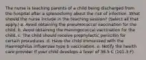 The nurse is teaching parents of a child being discharged from the hospital after a splenectomy about the risk of infection. What should the nurse include in the teaching session? (Select all that apply.) a. Avoid obtaining the pneumococcal vaccination for the child. b. Avoid obtaining the meningococcal vaccination for the child. c. The child should receive prophylactic penicillin for certain procedures. d. Have the child immunized with the Haemophilus influenzae type b vaccination. e. Notify the health care provider if your child develops a fever of 38.5 C (101.3 F).