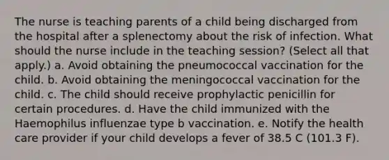 The nurse is teaching parents of a child being discharged from the hospital after a splenectomy about the risk of infection. What should the nurse include in the teaching session? (Select all that apply.) a. Avoid obtaining the pneumococcal vaccination for the child. b. Avoid obtaining the meningococcal vaccination for the child. c. The child should receive prophylactic penicillin for certain procedures. d. Have the child immunized with the Haemophilus influenzae type b vaccination. e. Notify the health care provider if your child develops a fever of 38.5 C (101.3 F).