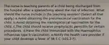 The nurse is teaching parents of a child being discharged from the hospital after a splenectomy about the risk of infection. What should the nurse include in the teaching session? (Select all that apply.) a.Avoid obtaining the pneumococcal vaccination for the child. b.Avoid obtaining the meningococcal vaccination for the child. c.The child should receive prophylactic penicillin for certain procedures. d.Have the child immunized with the Haemophilus influenzae type b vaccination. e.Notify the health care provider if your child develops a fever of 38.5 C (101.3 F).