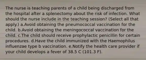 The nurse is teaching parents of a child being discharged from the hospital after a splenectomy about the risk of infection. What should the nurse include in the teaching session? (Select all that apply.) a.Avoid obtaining the pneumococcal vaccination for the child. b.Avoid obtaining the meningococcal vaccination for the child. c.The child should receive prophylactic penicillin for certain procedures. d.Have the child immunized with the Haemophilus influenzae type b vaccination. e.Notify the health care provider if your child develops a fever of 38.5 C (101.3 F).