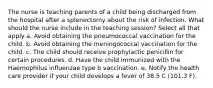 The nurse is teaching parents of a child being discharged from the hospital after a splenectomy about the risk of infection. What should the nurse include in the teaching session? Select all that apply a. Avoid obtaining the pneumococcal vaccination for the child. b. Avoid obtaining the meningococcal vaccination for the child. c. The child should receive prophylactic penicillin for certain procedures. d. Have the child immunized with the Haemophilus influenzae type b vaccination. e. Notify the health care provider if your child develops a fever of 38.5 C (101.3 F).