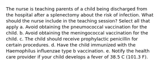 The nurse is teaching parents of a child being discharged from the hospital after a splenectomy about the risk of infection. What should the nurse include in the teaching session? Select all that apply a. Avoid obtaining the pneumococcal vaccination for the child. b. Avoid obtaining the meningococcal vaccination for the child. c. The child should receive prophylactic penicillin for certain procedures. d. Have the child immunized with the Haemophilus influenzae type b vaccination. e. Notify the health care provider if your child develops a fever of 38.5 C (101.3 F).