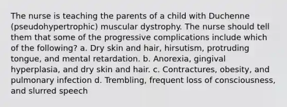 The nurse is teaching the parents of a child with Duchenne (pseudohypertrophic) muscular dystrophy. The nurse should tell them that some of the progressive complications include which of the following? a. Dry skin and hair, hirsutism, protruding tongue, and mental retardation. b. Anorexia, gingival hyperplasia, and dry skin and hair. c. Contractures, obesity, and pulmonary infection d. Trembling, frequent loss of consciousness, and slurred speech