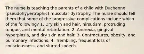 The nurse is teaching the parents of a child with Duchenne (pseudohypertrophic) muscular dystrophy. The nurse should tell them that some of the progressive complications include which of the following? 1. Dry skin and hair, hirsutism, protruding tongue, and mental retardation. 2. Anorexia, gingival hyperplasia, and dry skin and hair. 3. Contractures, obesity, and pulmonary infections. 4. Trembling, frequent loss of consciousness, and slurred speech.