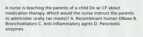 A nurse is teaching the parents of a child Dx w/ CF about medication therapy. Which would the nurse instruct the parents to administer orally (w/ meals)? A. Recombinant human DNase B. Bronchodilators C. Anti-inflammatory agnts D. Pancreatic enzymes