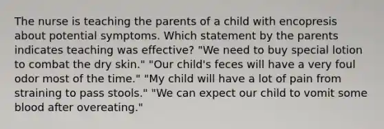 The nurse is teaching the parents of a child with encopresis about potential symptoms. Which statement by the parents indicates teaching was effective? "We need to buy special lotion to combat the dry skin." "Our child's feces will have a very foul odor most of the time." "My child will have a lot of pain from straining to pass stools." "We can expect our child to vomit some blood after overeating."