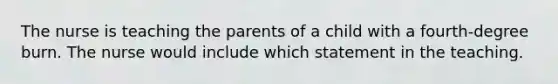 The nurse is teaching the parents of a child with a fourth-degree burn. The nurse would include which statement in the teaching.