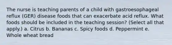 The nurse is teaching parents of a child with gastroesophageal reflux (GER) disease foods that can exacerbate acid reflux. What foods should be included in the teaching session? (Select all that apply.) a. Citrus b. Bananas c. Spicy foods d. Peppermint e. Whole wheat bread