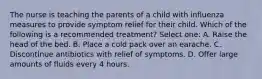 The nurse is teaching the parents of a child with influenza measures to provide symptom relief for their child. Which of the following is a recommended treatment? Select one: A. Raise the head of the bed. B. Place a cold pack over an earache. C. Discontinue antibiotics with relief of symptoms. D. Offer large amounts of fluids every 4 hours.