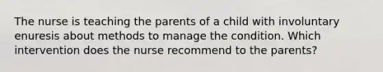 The nurse is teaching the parents of a child with involuntary enuresis about methods to manage the condition. Which intervention does the nurse recommend to the parents?