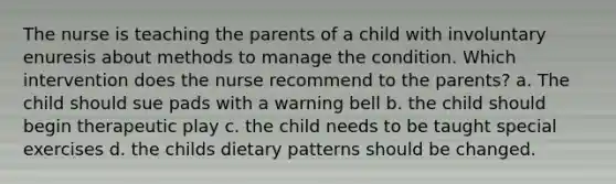 The nurse is teaching the parents of a child with involuntary enuresis about methods to manage the condition. Which intervention does the nurse recommend to the parents? a. The child should sue pads with a warning bell b. the child should begin therapeutic play c. the child needs to be taught special exercises d. the childs dietary patterns should be changed.