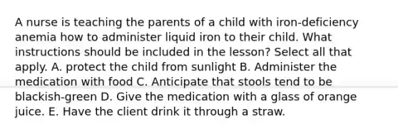 A nurse is teaching the parents of a child with iron-deficiency anemia how to administer liquid iron to their child. What instructions should be included in the lesson? Select all that apply. A. protect the child from sunlight B. Administer the medication with food C. Anticipate that stools tend to be blackish-green D. Give the medication with a glass of orange juice. E. Have the client drink it through a straw.