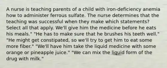 A nurse is teaching parents of a child with iron-deficiency anemia how to administer ferrous sulfate. The nurse determines that the teaching was successful when they make which statements? Select all that apply. We'll give him the medicine before he eats his meals." "He has to make sure that he brushes his teeth well." "He might get constipated, so we'll try to get him to eat some more fiber." "We'll have him take the liquid medicine with some orange or pineapple juice." "We can mix the liquid form of the drug with milk."