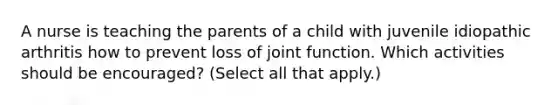 A nurse is teaching the parents of a child with juvenile idiopathic arthritis how to prevent loss of joint function. Which activities should be encouraged? (Select all that apply.)