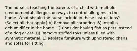 The nurse is teaching the parents of a child with multiple environmental allergies on ways to control allergens in the home. What should the nurse include in these instructions? (Select all that apply.) A) Remove all carpeting. B) Install a dehumidifier in the home. C) Consider having fish as pets instead of a dog or cat. D) Remove stuffed toys unless filled with synthetic material. E) Replace furniture with upholstered chairs and sofas for sitting.