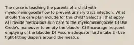 The nurse is teaching the parents of a child with myelomeningocele how to prevent urinary tract infection. What should the care plan include for this child? Select all that apply A) Provide meticulous skin care to the myelomeningocele B) Use Crede's maneuver to empty the bladder C) Encourage frequent emptying of the bladder D) Assure adequate fluid intake E) Use tight-fitting diapers around the meatus