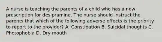 A nurse is teaching the parents of a child who has a new prescription for desipramine. The nurse should instruct the parents that which of the following adverse effects is the priority to report to the provider? A. Constipation B. Suicidal thoughts C. Photophobia D. Dry mouth