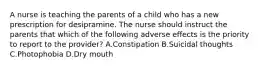 A nurse is teaching the parents of a child who has a new prescription for desipramine. The nurse should instruct the parents that which of the following adverse effects is the priority to report to the provider? A.Constipation B.Suicidal thoughts C.Photophobia D.Dry mouth