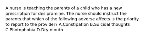 A nurse is teaching the parents of a child who has a new prescription for desipramine. The nurse should instruct the parents that which of the following adverse effects is the priority to report to the provider? A.Constipation B.Suicidal thoughts C.Photophobia D.Dry mouth