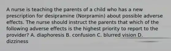 A nurse is teaching the parents of a child who has a new prescription for desipramine (Norpramin) about possible adverse effects. The nurse should instruct the parents that which of the following adverse effects is the highest priority to report to the provider? A. diaphoresis B. confusion C. blurred vision D. dizziness