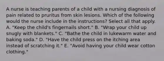 A nurse is teaching parents of a child with a nursing diagnosis of pain related to pruritus from skin lesions. Which of the following would the nurse include in the instructions? Select all that apply. A. "Keep the child's fingernails short." B. "Wrap your child up snugly with blankets." C. "Bathe the child in lukewarm water and baking soda." D. "Have the child press on the itching area instead of scratching it." E. "Avoid having your child wear cotton clothing."