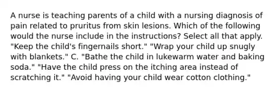 A nurse is teaching parents of a child with a nursing diagnosis of pain related to pruritus from skin lesions. Which of the following would the nurse include in the instructions? Select all that apply. "Keep the child's fingernails short." "Wrap your child up snugly with blankets." C. "Bathe the child in lukewarm water and baking soda." "Have the child press on the itching area instead of scratching it." "Avoid having your child wear cotton clothing."