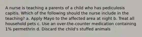 A nurse is teaching a parents of a child who has pediculosis capitis. Which of the following should the nurse include in the teaching? a. Apply Mayo to the affected area at night b. Treat all household pets c. Use an over-the-counter medication containing 1% permethrin d. Discard the child's stuffed animals