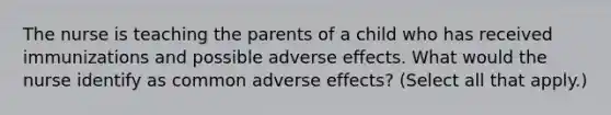 The nurse is teaching the parents of a child who has received immunizations and possible adverse effects. What would the nurse identify as common adverse effects? (Select all that apply.)