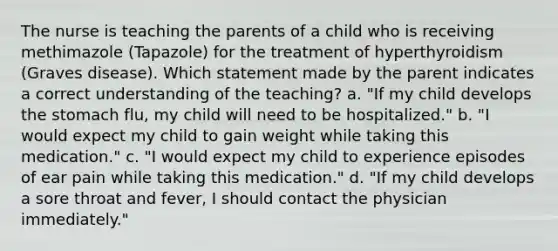 The nurse is teaching the parents of a child who is receiving methimazole (Tapazole) for the treatment of hyperthyroidism (Graves disease). Which statement made by the parent indicates a correct understanding of the teaching? a. "If my child develops the stomach flu, my child will need to be hospitalized." b. "I would expect my child to gain weight while taking this medication." c. "I would expect my child to experience episodes of ear pain while taking this medication." d. "If my child develops a sore throat and fever, I should contact the physician immediately."