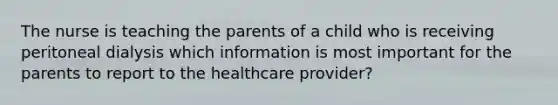 The nurse is teaching the parents of a child who is receiving peritoneal dialysis which information is most important for the parents to report to the healthcare provider?