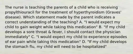 The nurse is teaching the parents of a child who is receiving propylthiouracil for the treatment of hyperthyroidism (Graves' disease). Which statement made by the parent indicates a correct understanding of the teaching? A. "I would expect my child to gain weight while taking this medication" B. "If my child develops a sore throat & fever, I should contact the physician immediately" C. "I would expect my child to experience episodes of ear pain while taking this medication" D. "If my child develops the stomach flu, my child will need to be hospitalized"