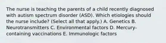 The nurse is teaching the parents of a child recently diagnosed with autism spectrum disorder​ (ASD). Which etiologies should the nurse​ include? (Select all that​ apply.) A. Genetics B. Neurotransmitters C. Environmental factors D. ​Mercury-containing vaccinations E. Immunologic factors