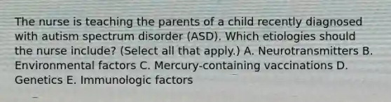 The nurse is teaching the parents of a child recently diagnosed with autism spectrum disorder​ (ASD). Which etiologies should the nurse​ include? (Select all that​ apply.) A. Neurotransmitters B. Environmental factors C. ​Mercury-containing vaccinations D. Genetics E. Immunologic factors