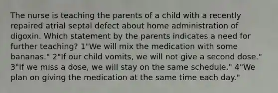 The nurse is teaching the parents of a child with a recently repaired atrial septal defect about home administration of digoxin. Which statement by the parents indicates a need for further teaching? 1"We will mix the medication with some bananas." 2"If our child vomits, we will not give a second dose." 3"If we miss a dose, we will stay on the same schedule." 4"We plan on giving the medication at the same time each day."