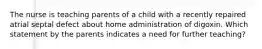 The nurse is teaching parents of a child with a recently repaired atrial septal defect about home administration of digoxin. Which statement by the parents indicates a need for further teaching?