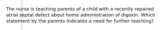 The nurse is teaching parents of a child with a recently repaired atrial septal defect about home administration of digoxin. Which statement by the parents indicates a need for further teaching?