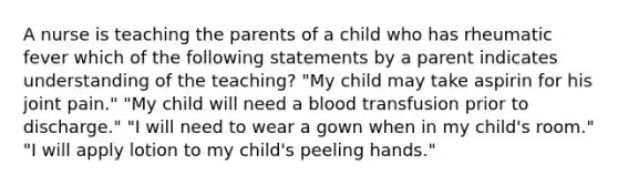 A nurse is teaching the parents of a child who has rheumatic fever which of the following statements by a parent indicates understanding of the teaching? "My child may take aspirin for his joint pain." "My child will need a blood transfusion prior to discharge." "I will need to wear a gown when in my child's room." "I will apply lotion to my child's peeling hands."