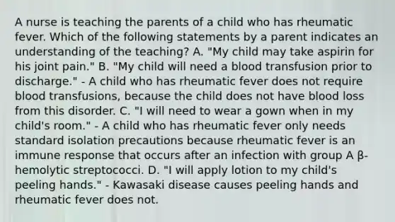 A nurse is teaching the parents of a child who has rheumatic fever. Which of the following statements by a parent indicates an understanding of the teaching? A. "My child may take aspirin for his joint pain." B. "My child will need a blood transfusion prior to discharge." - A child who has rheumatic fever does not require blood transfusions, because the child does not have blood loss from this disorder. C. "I will need to wear a gown when in my child's room." - A child who has rheumatic fever only needs standard isolation precautions because rheumatic fever is an immune response that occurs after an infection with group A β-hemolytic streptococci. D. "I will apply lotion to my child's peeling hands." - Kawasaki disease causes peeling hands and rheumatic fever does not.